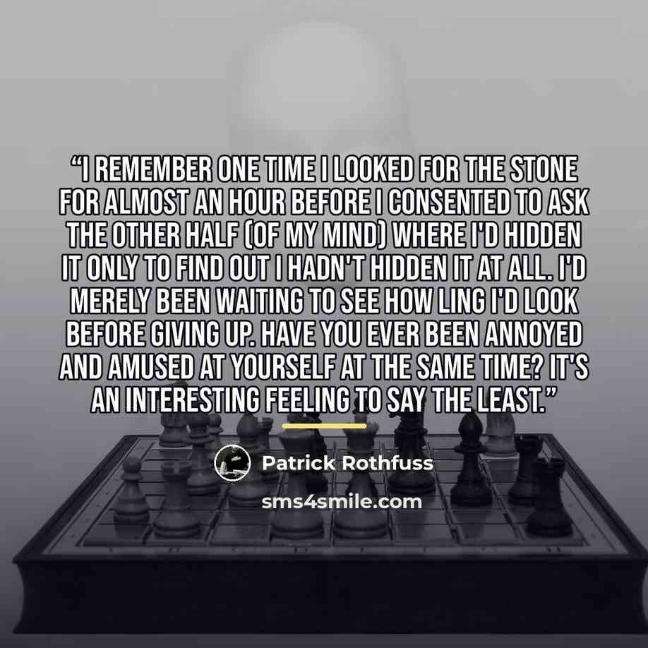 “I remember one time I looked for the stone for almost an hour before I consented to ask the other half (of my mind) where I'd hidden it only to find out I hadn't hidden it at all. I'd merely been waiting to see how ling I'd look before giving up. Have you ever been annoyed and amused at yourself…” quote by Patrick Rothfuss