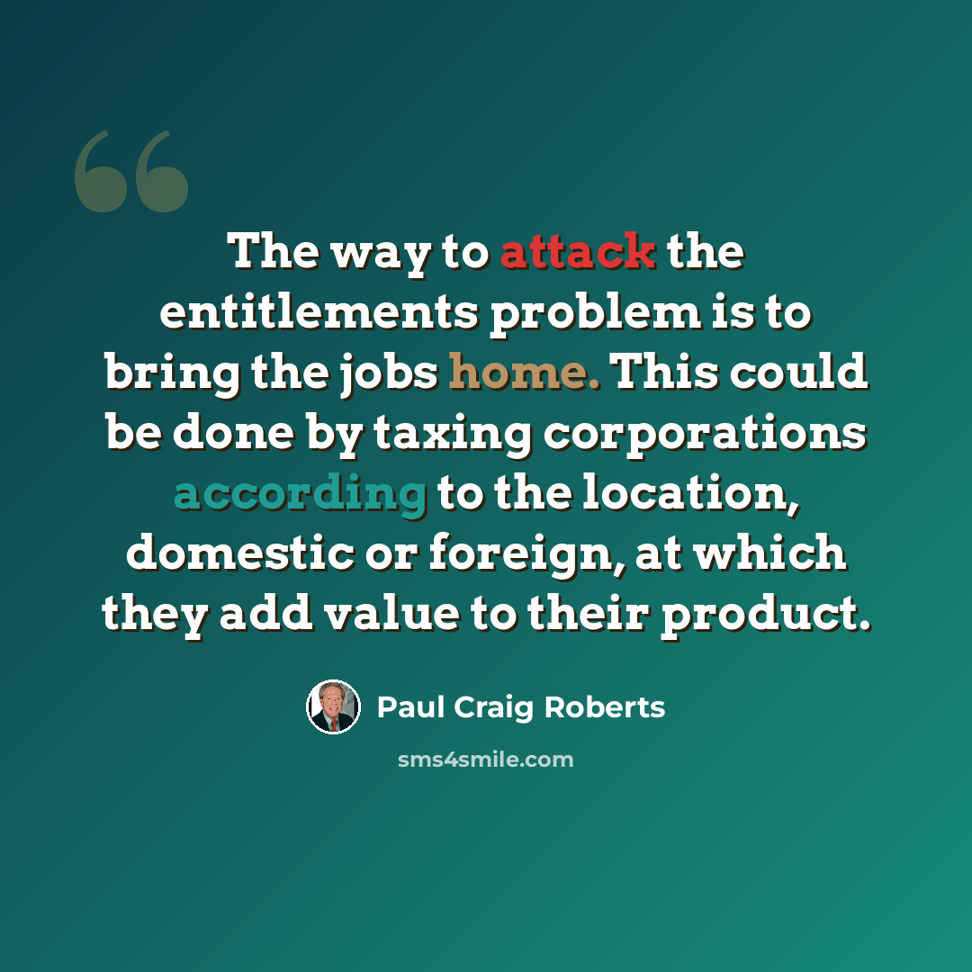 “The way to attack the entitlements problem is to bring the jobs home. This could be done by taxing corporations according to the location, domestic or foreign, at which they add value to their product.” quote by Paul Craig Roberts
