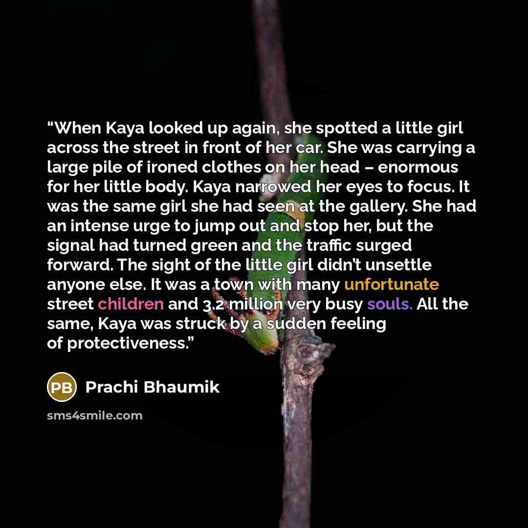 “When Kaya looked up again, she spotted a little girl across the street in front of her car. She was carrying a large pile of ironed clothes on her head – enormous for her little body. Kaya narrowed her eyes to focus. It was the same girl she had seen at the gallery. She had an intense urge to jump…” quote by Prachi Bhaumik