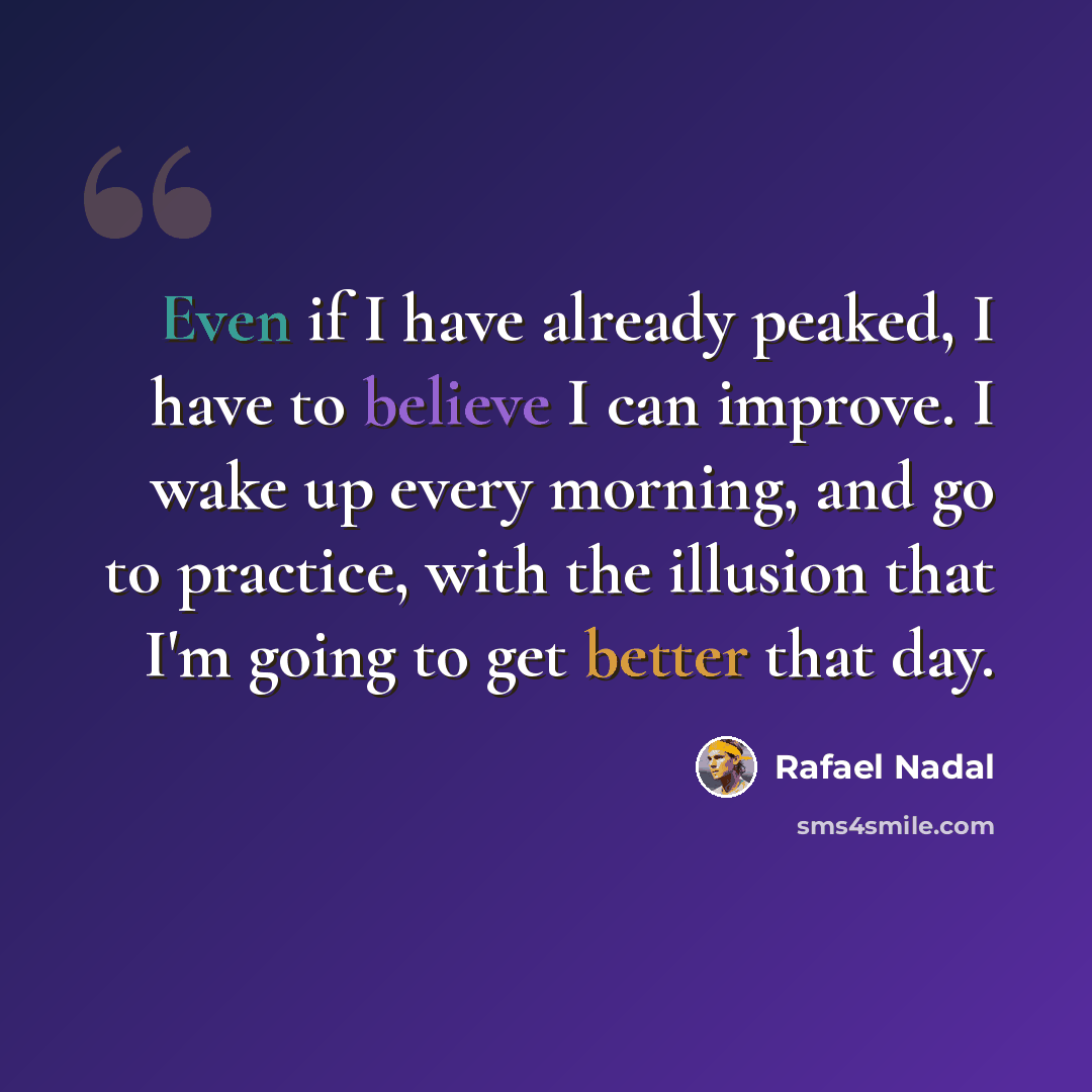 “Even if I have already peaked, I have to believe I can improve. I wake up every morning, and go to practice, with the illusion that I'm going to get better that day.” quote by Rafael Nadal