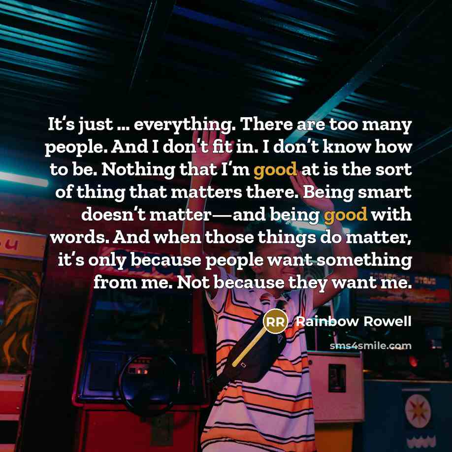 “It’s just … everything. There are too many people. And I don’t fit in. I don’t know how to be. Nothing that I’m good at is the sort of thing that matters there. Being smart doesn’t matter—and being good with words. And when those things do matter, it’s only because people want something from me…” quote by Rainbow Rowell