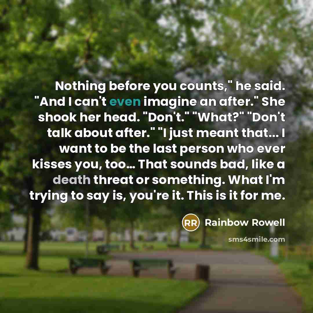 “Nothing before you counts," he said. "And I can't even imagine an after." She shook her head. "Don't." "What?" "Don't talk about after." "I just meant that... I want to be the last person who ever kisses you, too… That sounds bad, like a death threat or something. What I'm trying to say is, you're…” quote by Rainbow Rowell