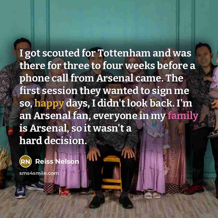 “I got scouted for Tottenham and was there for three to four weeks before a phone call from Arsenal came. The first session they wanted to sign me so, happy days, I didn't look back. I'm an Arsenal fan, everyone in my family is Arsenal, so it wasn't a hard decision.” quote by Reiss Nelson