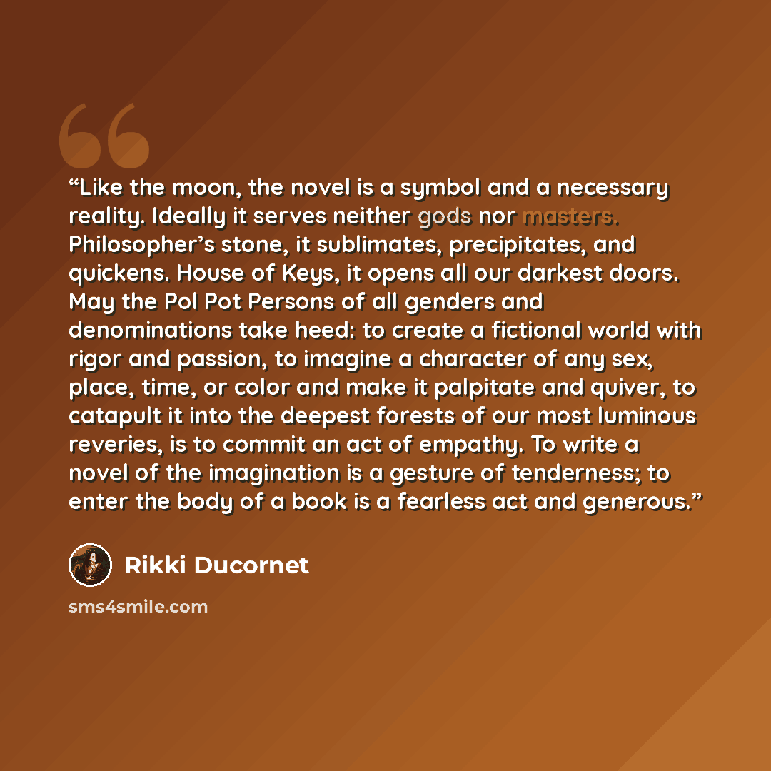 “Like the moon, the novel is a symbol and a necessary reality. Ideally it serves neither gods nor masters. Philosopher’s stone, it sublimates, precipitates, and quickens. House of Keys, it opens all our darkest doors. May the Pol Pot Persons of all genders and denominations take heed: to create a…” quote by Rikki Ducornet