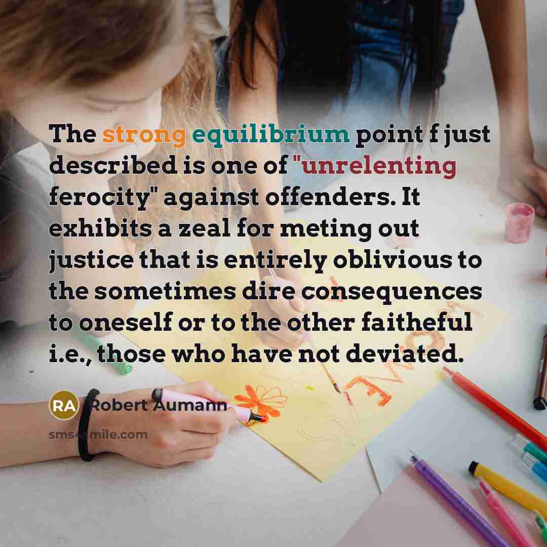 “The strong equilibrium point f just described is one of "unrelenting ferocity" against offenders. It exhibits a zeal for meting out justice that is entirely oblivious to the sometimes dire consequences to oneself or to the other faitheful i.e., those who have not deviated.” quote by Robert Aumann