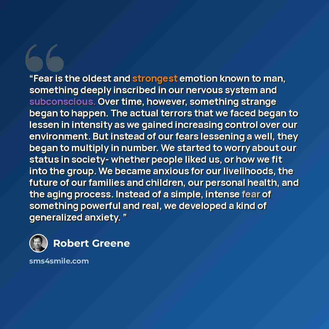 “Fear is the oldest and strongest emotion known to man, something deeply inscribed in our nervous system and subconscious. Over time, however, something strange began to happen. The actual terrors that we faced began to lessen in intensity as we gained increasing control over our environment. But…” quote by Robert Greene