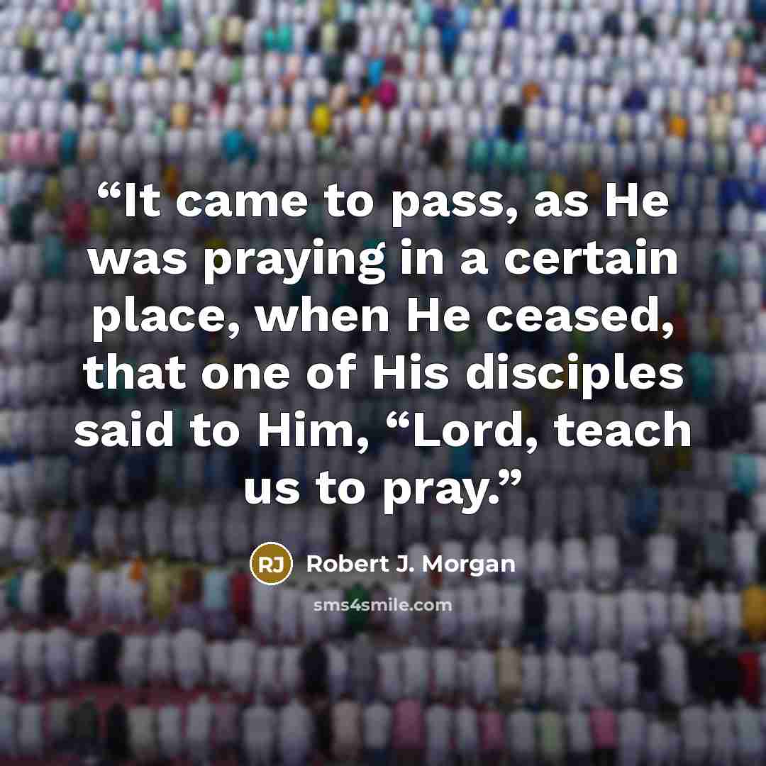 “It came to pass, as He was praying in a certain place, when He ceased, that one of His disciples said to Him, “Lord, teach us to pray.” quote by Robert J. Morgan