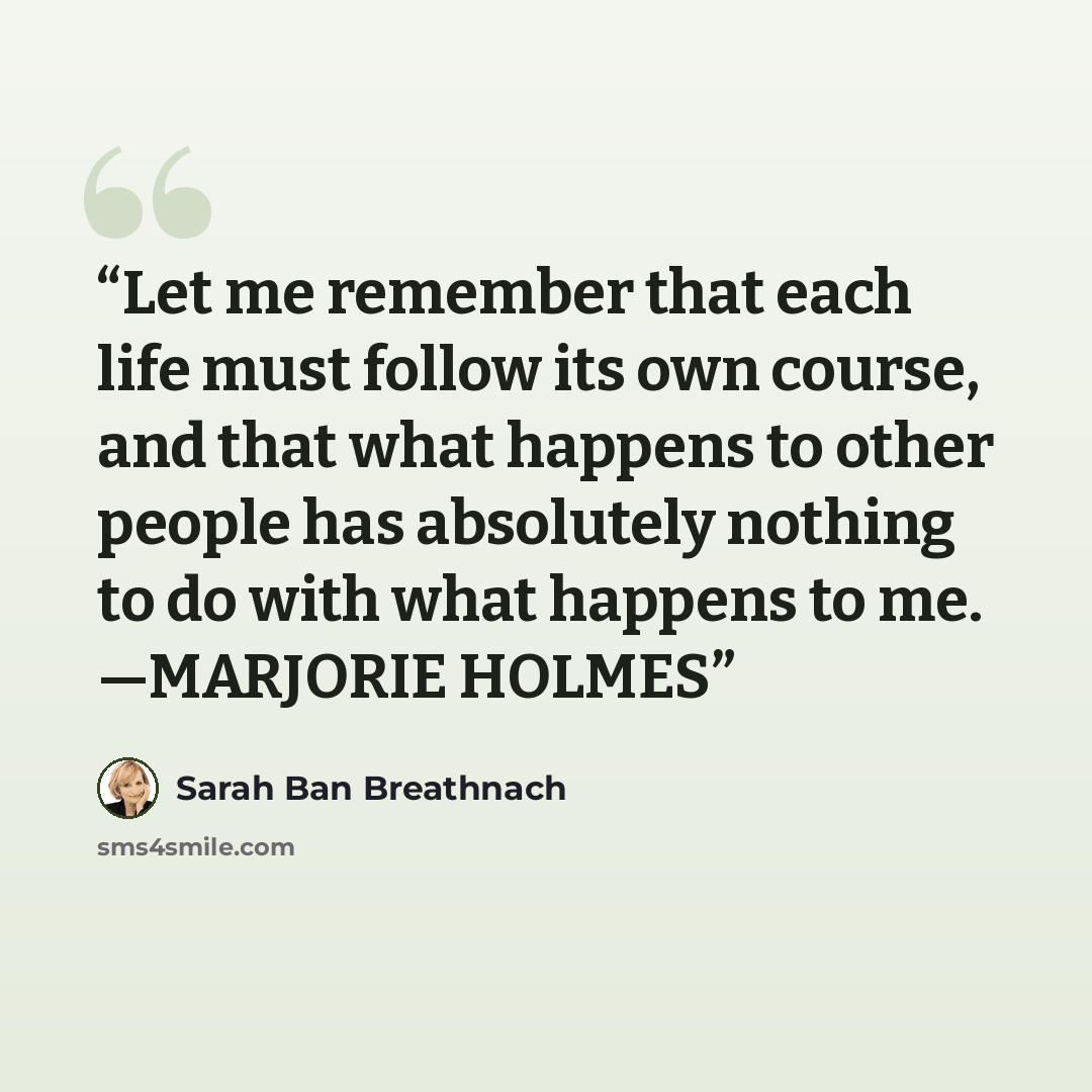 “Let me remember that each life must follow its own course, and that what happens to other people has absolutely nothing to do with what happens to me. —MARJORIE HOLMES” quote by Sarah Ban Breathnach