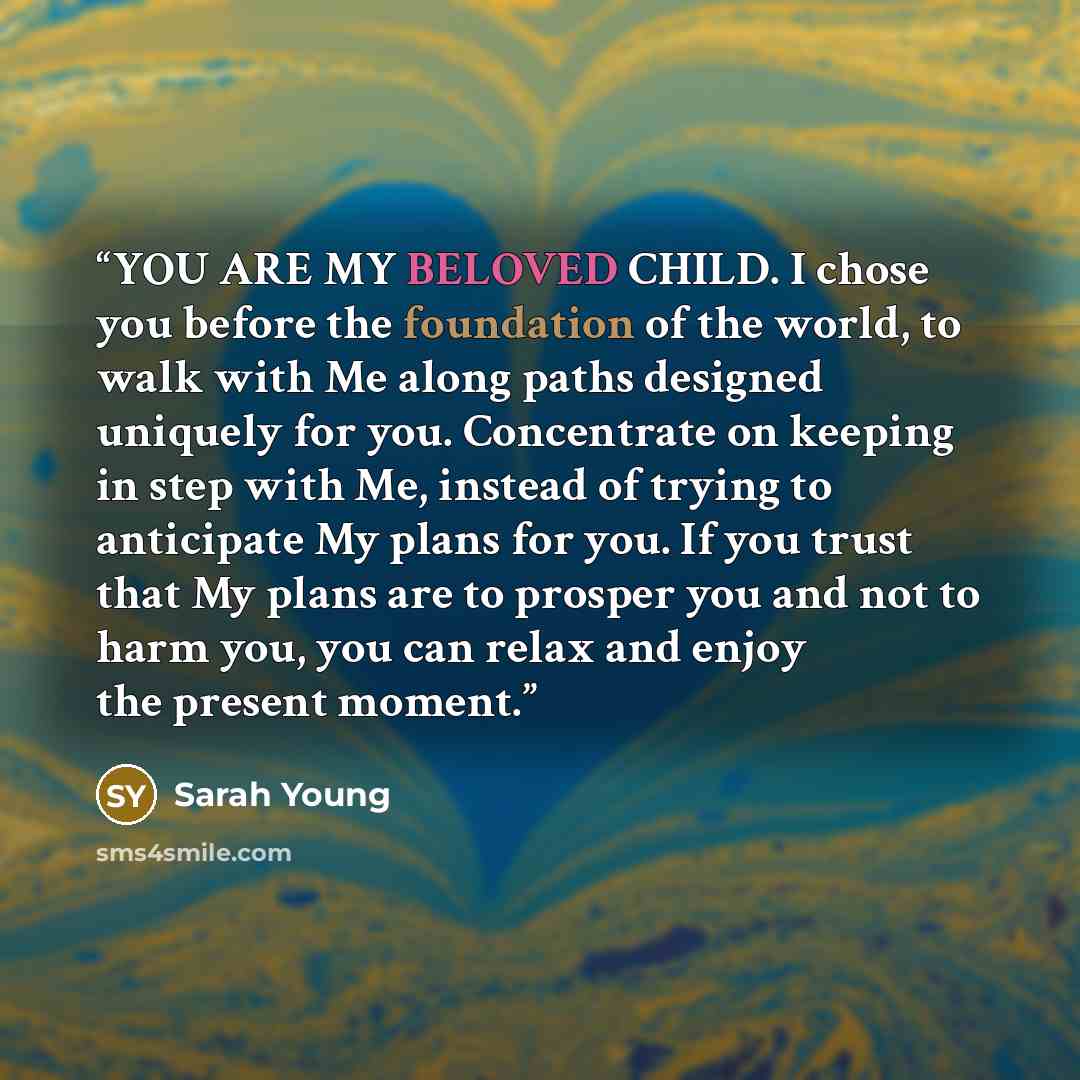 “YOU ARE MY BELOVED CHILD. I chose you before the foundation of the world, to walk with Me along paths designed uniquely for you. Concentrate on keeping in step with Me, instead of trying to anticipate My plans for you. If you trust that My plans are to prosper you and not to harm you, you can…” quote by Sarah Young