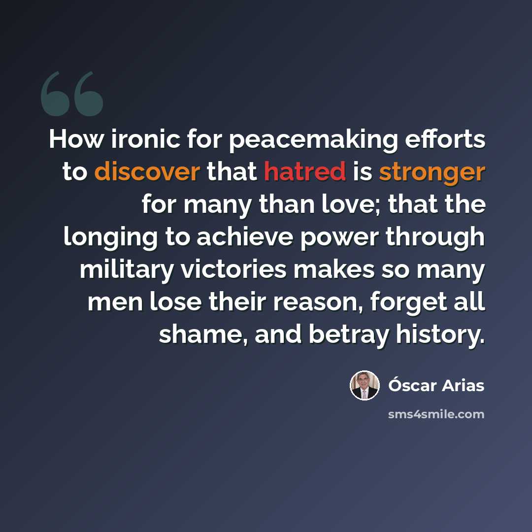 “How ironic for peacemaking efforts to discover that hatred is stronger for many than love; that the longing to achieve power through military victories makes so many men lose their reason, forget all shame, and betray history.” quote by Oscar Arias