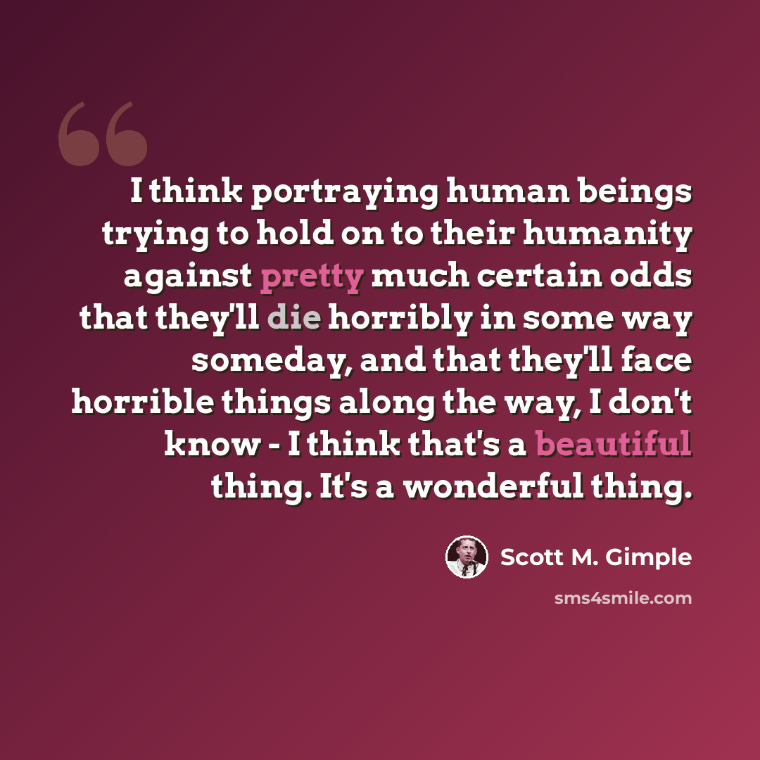 “I think portraying human beings trying to hold on to their humanity against pretty much certain odds that they'll die horribly in some way someday, and that they'll face horrible things along the way, I don't know - I think that's a beautiful thing. It's a wonderful thing.” quote by Scott M. Gimple