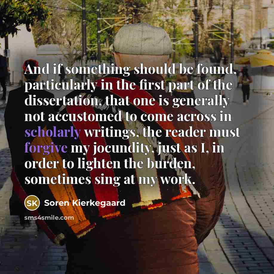 “And if something should be found, particularly in the first part of the dissertation, that one is generally not accustomed to come across in scholarly writings, the reader must forgive my jocundity, just as I, in order to lighten the burden, sometimes sing at my work.” quote by Soren Kierkegaard