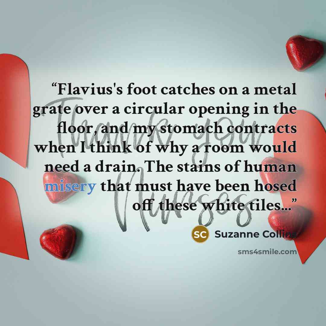 “Flavius's foot catches on a metal grate over a circular opening in the floor, and my stomach contracts when I think of why a room would need a drain. The stains of human misery that must have been hosed off these white tiles...” quote by Suzanne Collins