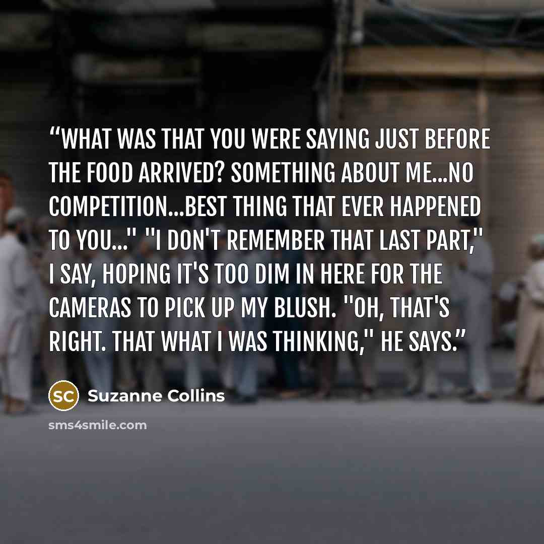 “What was that you were saying just before the food arrived? Something about me...no competition...best thing that ever happened to you..." "I don't remember that last part," I say, hoping it's too dim in here for the cameras to pick up my blush. "Oh, that's right. That what I was thinking," he says.” quote by Suzanne Collins