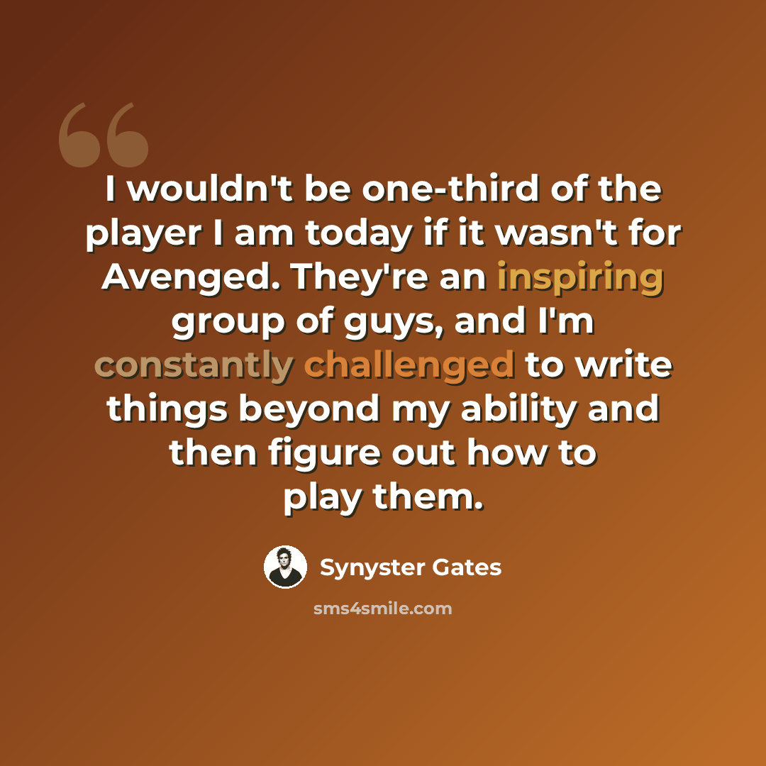 “I wouldn't be one-third of the player I am today if it wasn't for Avenged. They're an inspiring group of guys, and I'm constantly challenged to write things beyond my ability and then figure out how to play them.” quote by Synyster Gates
