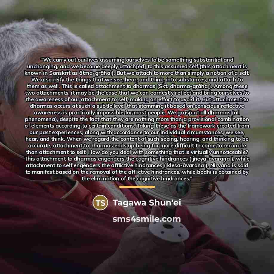 “We carry out our lives assuming ourselves to be something substantial and unchanging, and we become deeply attach[ed] to this assumed self (this attachment is known in Sanskrit as ātma-grāha ). But we attach to more than simply a notion of a self. We also reify the things that we see, hear, and…” quote by Tagawa Shun'ei
