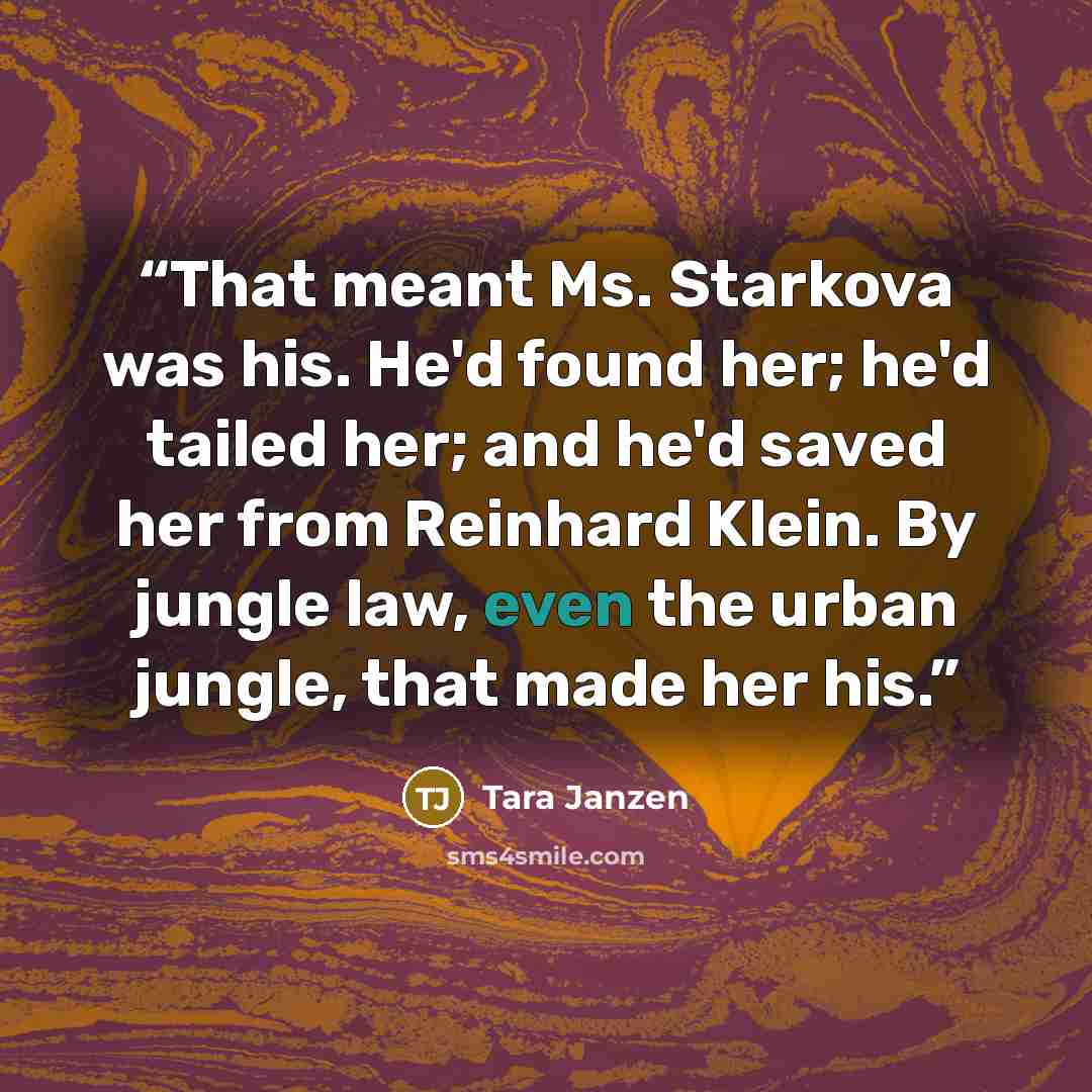 “That meant Ms. Starkova was his. He'd found her; he'd tailed her; and he'd saved her from Reinhard Klein. By jungle law, even the urban jungle, that made her his.” quote by Tara Janzen