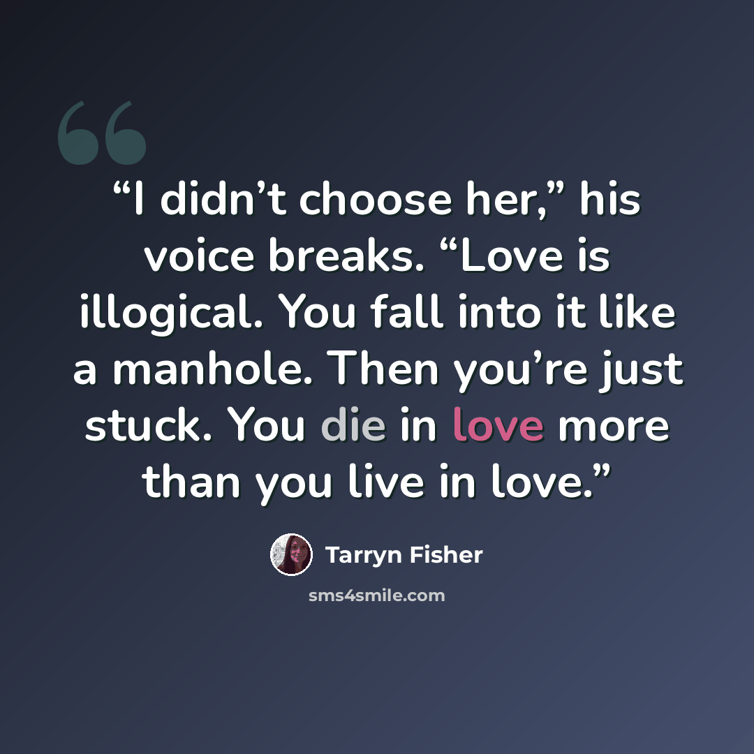 “I didn’t choose her,” his voice breaks. “Love is illogical. You fall into it like a manhole. Then you’re just stuck. You die in love more than you live in love.” quote by Tarryn Fisher