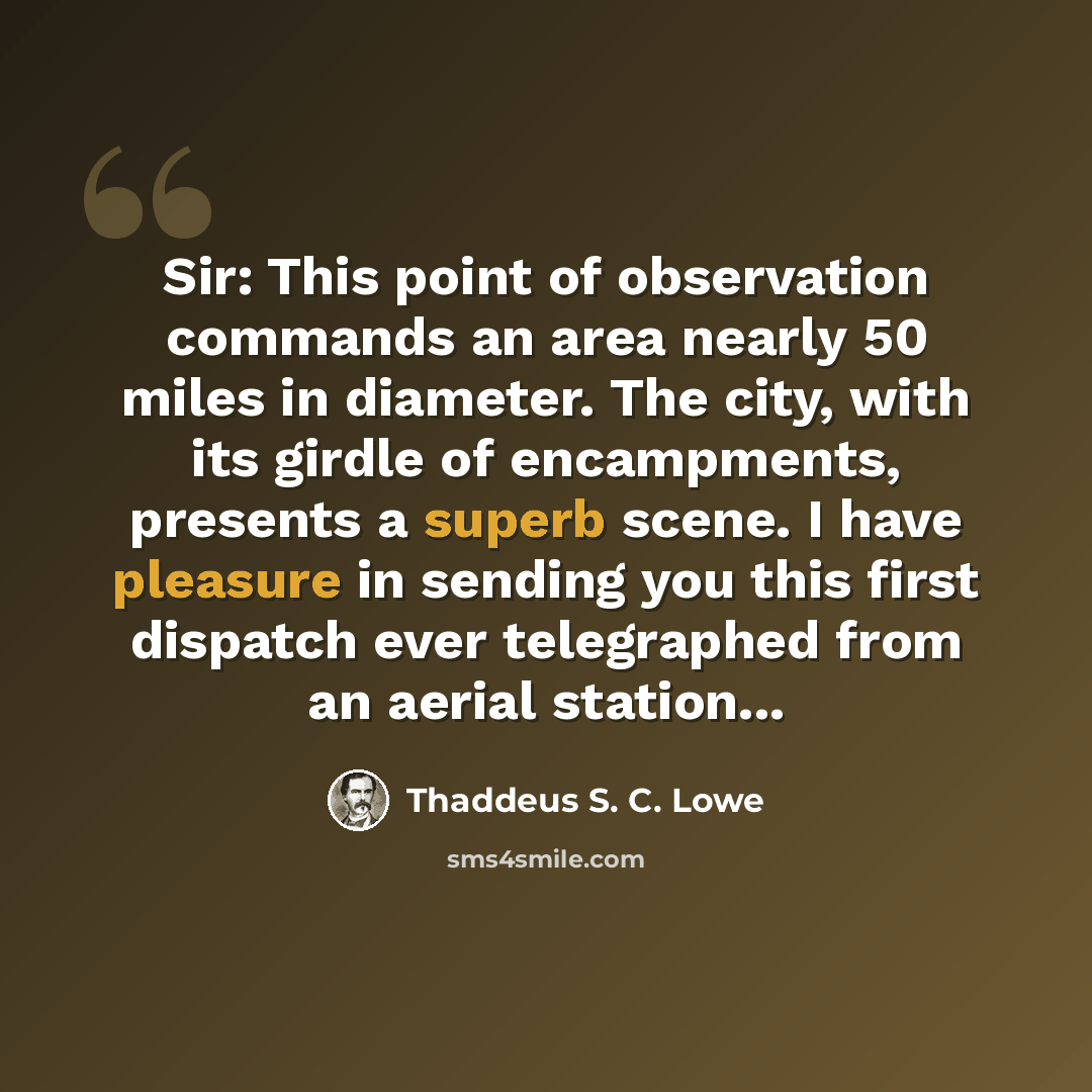 “Sir: This point of observation commands an area nearly 50 miles in diameter. The city, with its girdle of encampments, presents a superb scene. I have pleasure in sending you this first dispatch ever telegraphed from an aerial station...” quote by Thaddeus S. C. Lowe