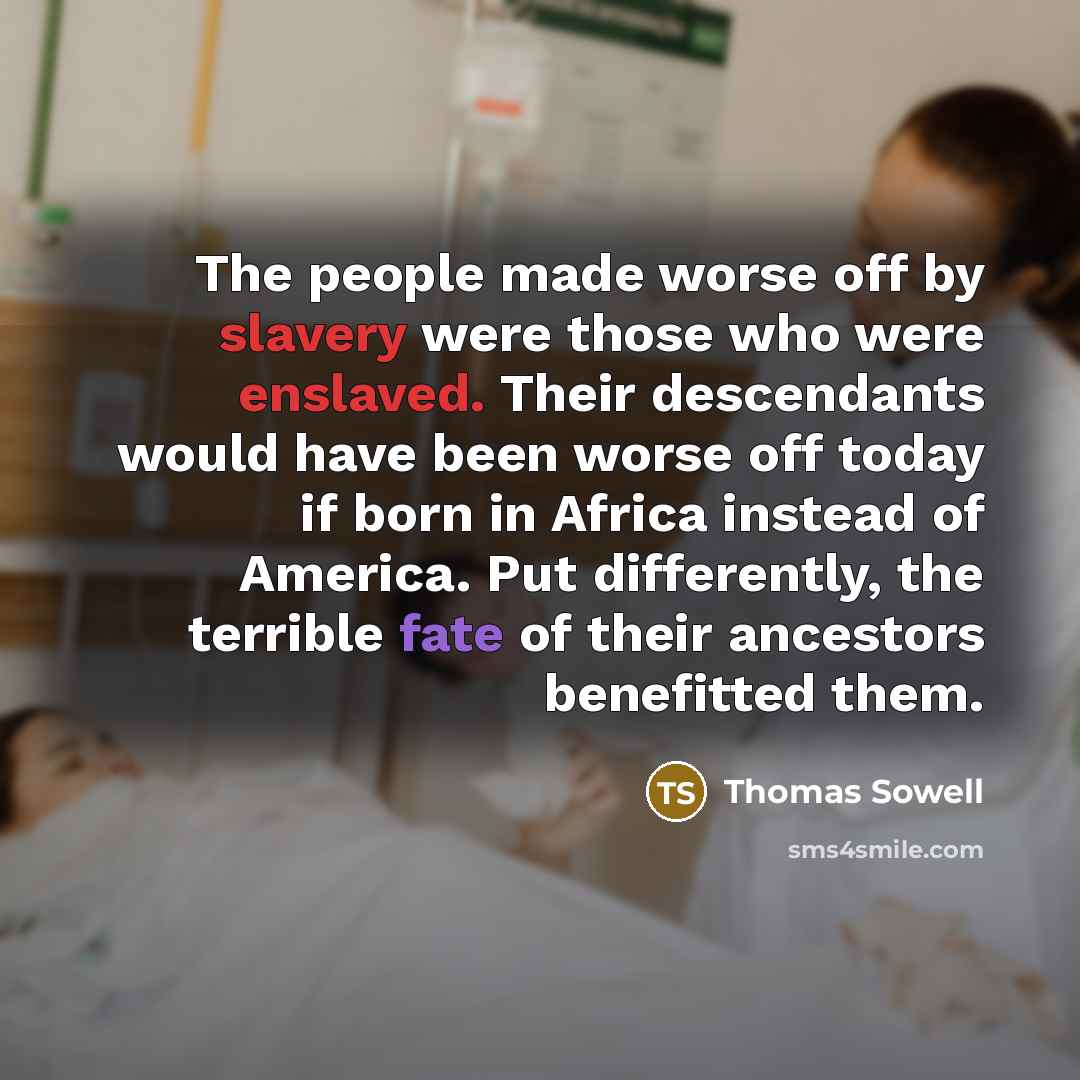 “The people made worse off by slavery were those who were enslaved. Their descendants would have been worse off today if born in Africa instead of America. Put differently, the terrible fate of their ancestors benefitted them.” quote by Thomas Sowell