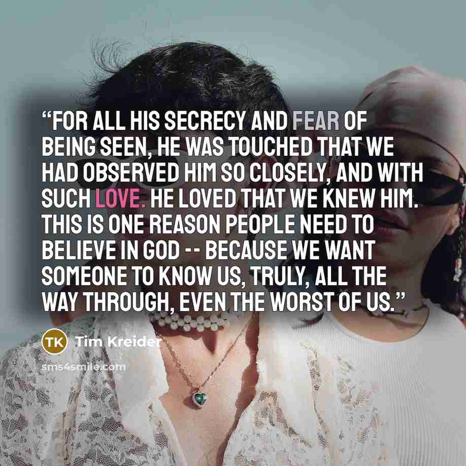 “For all his secrecy and fear of being seen, he was touched that we had observed him so closely, and with such love. He loved that we knew him. This is one reason people need to believe in God -- because we want someone to know us, truly, all the way through, even the worst of us.” quote by Tim Kreider