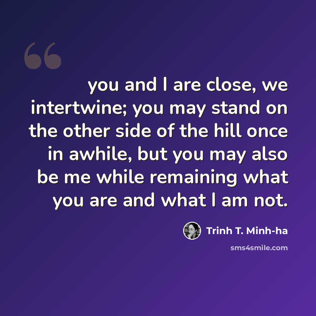 “you and I are close, we intertwine; you may stand on the other side of the hill once in awhile, but you may also be me while remaining what you are and what I am not.” quote by Trinh T. Minh-ha