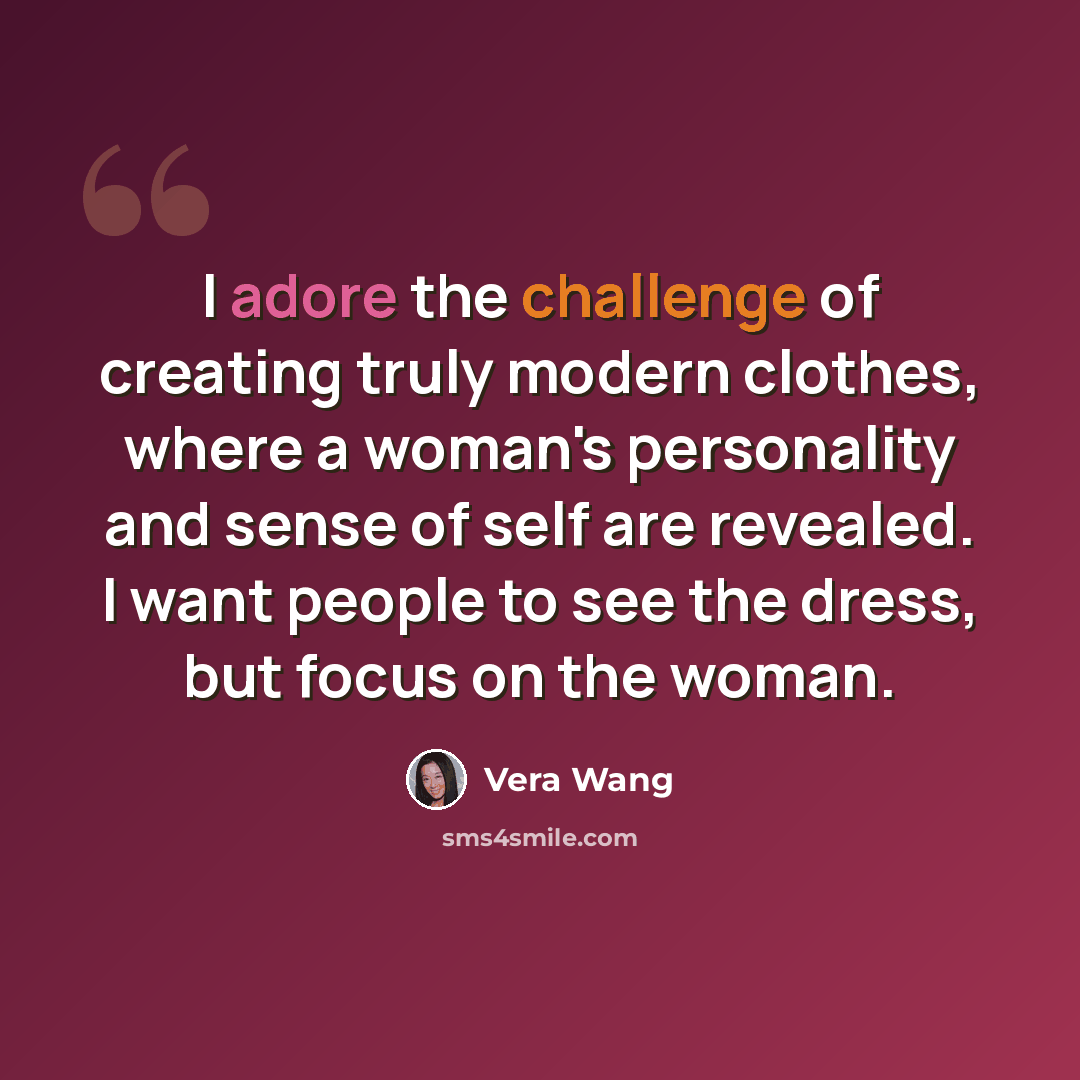 “I adore the challenge of creating truly modern clothes, where a woman's personality and sense of self are revealed. I want people to see the dress, but focus on the woman.” quote by Vera Wang
