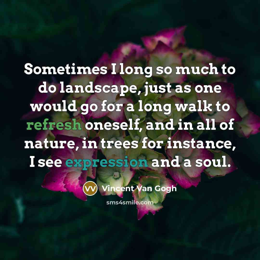 “Sometimes I long so much to do landscape, just as one would go for a long walk to refresh oneself, and in all of nature, in trees for instance, I see expression and a soul.” quote by Vincent Van Gogh