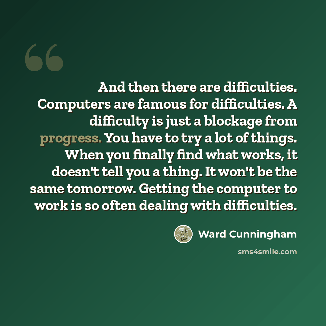 “And then there are difficulties. Computers are famous for difficulties. A difficulty is just a blockage from progress. You have to try a lot of things. When you finally find what works, it doesn't tell you a thing. It won't be the same tomorrow. Getting the computer to work is so often dealing…” quote by Ward Cunningham