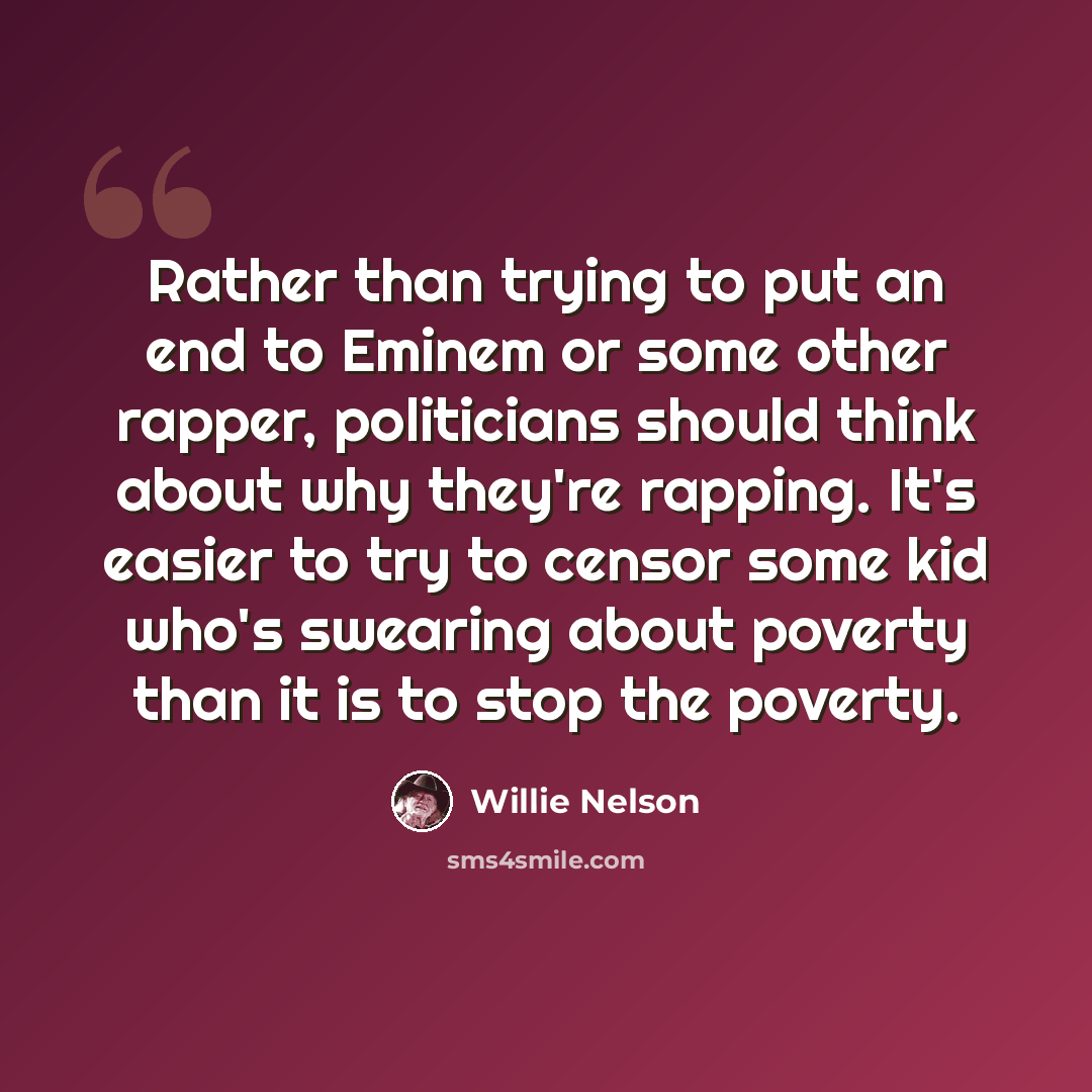 “Rather than trying to put an end to Eminem or some other rapper, politicians should think about why they're rapping. It's easier to try to censor some kid who's swearing about poverty than it is to stop the poverty.” quote by Willie Nelson