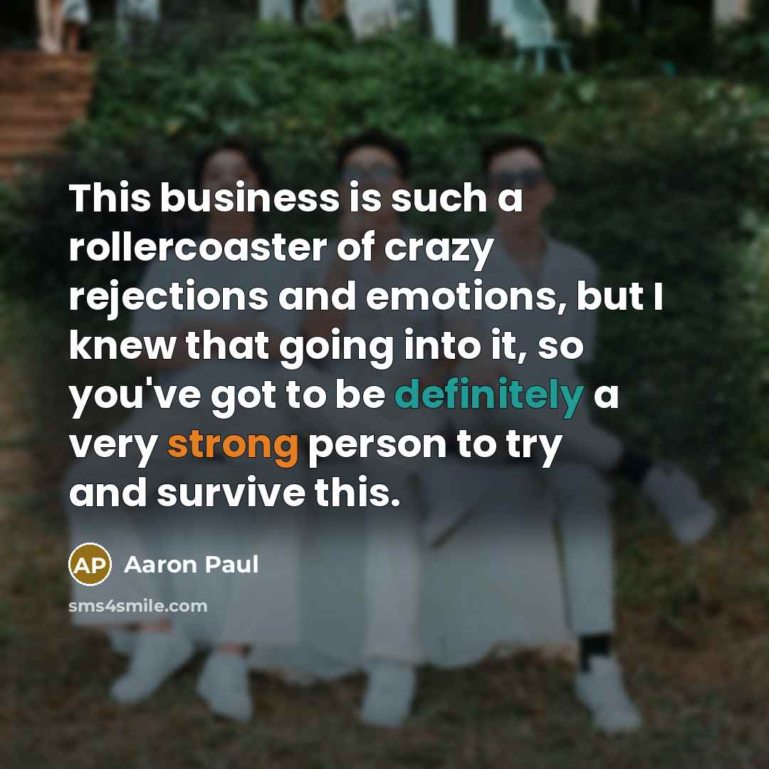 “This business is such a rollercoaster of crazy rejections and emotions, but I knew that going into it, so you've got to be definitely a very strong person to try and survive this.” quote by Aaron Paul
