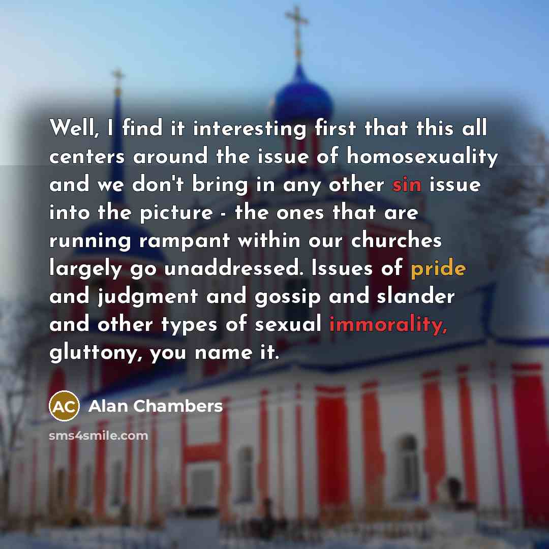 “Well, I find it interesting first that this all centers around the issue of homosexuality and we don't bring in any other sin issue into the picture - the ones that are running rampant within our churches largely go unaddressed. Issues of pride and judgment and gossip and slander and other types…” quote by Alan Chambers