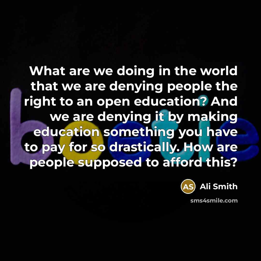 “What are we doing in the world that we are denying people the right to an open education? And we are denying it by making education something you have to pay for so drastically. How are people supposed to afford this?” quote by Ali Smith