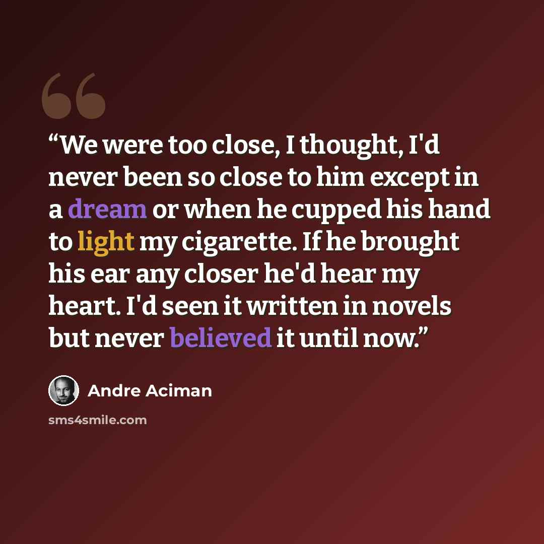 “We were too close, I thought, I'd never been so close to him except in a dream or when he cupped his hand to light my cigarette. If he brought his ear any closer he'd hear my heart. I'd seen it written in novels but never believed it until now.” quote by André Aciman