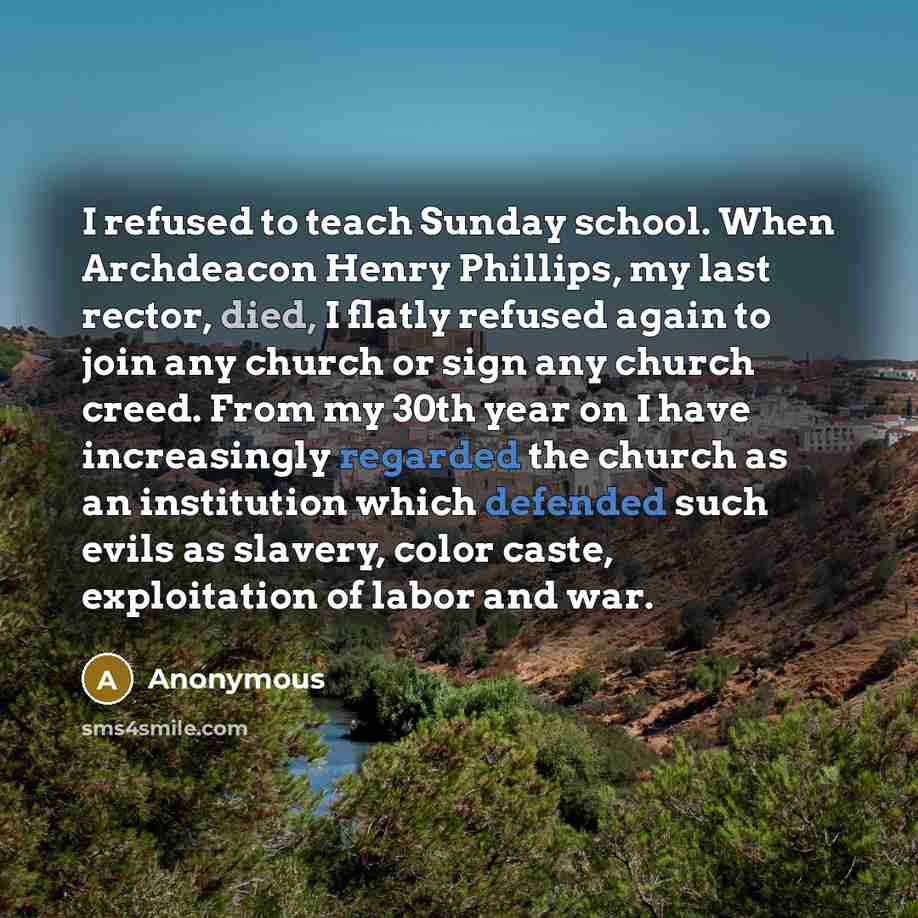 “I refused to teach Sunday school. When Archdeacon Henry Phillips, my last rector, died, I flatly refused again to join any church or sign any church creed. From my 30th year on I have increasingly regarded the church as an institution which defended such evils as slavery, color caste, exploitation…” quote by Anonymous