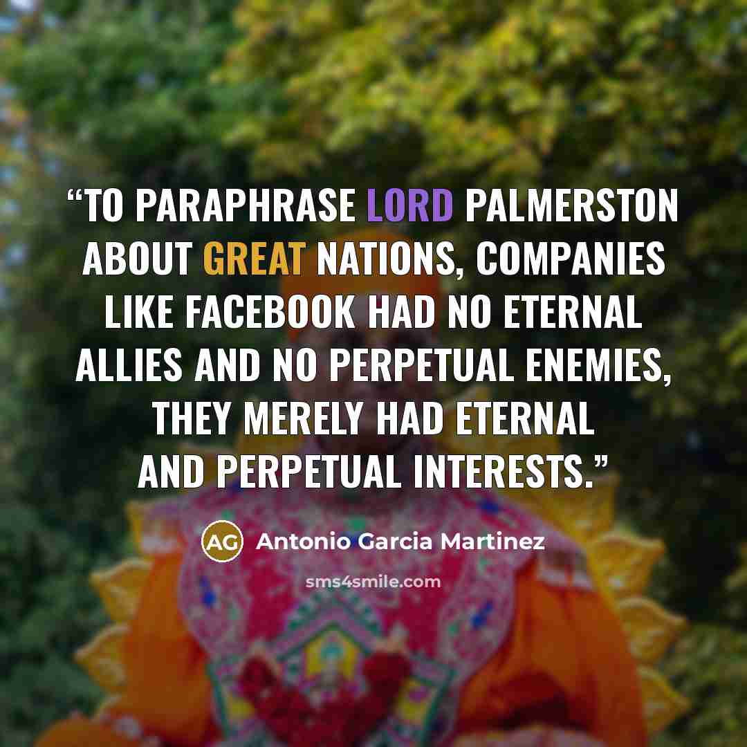 “To paraphrase Lord Palmerston about great nations, companies like Facebook had no eternal allies and no perpetual enemies, they merely had eternal and perpetual interests.” quote by Antonio Garcia Martinez