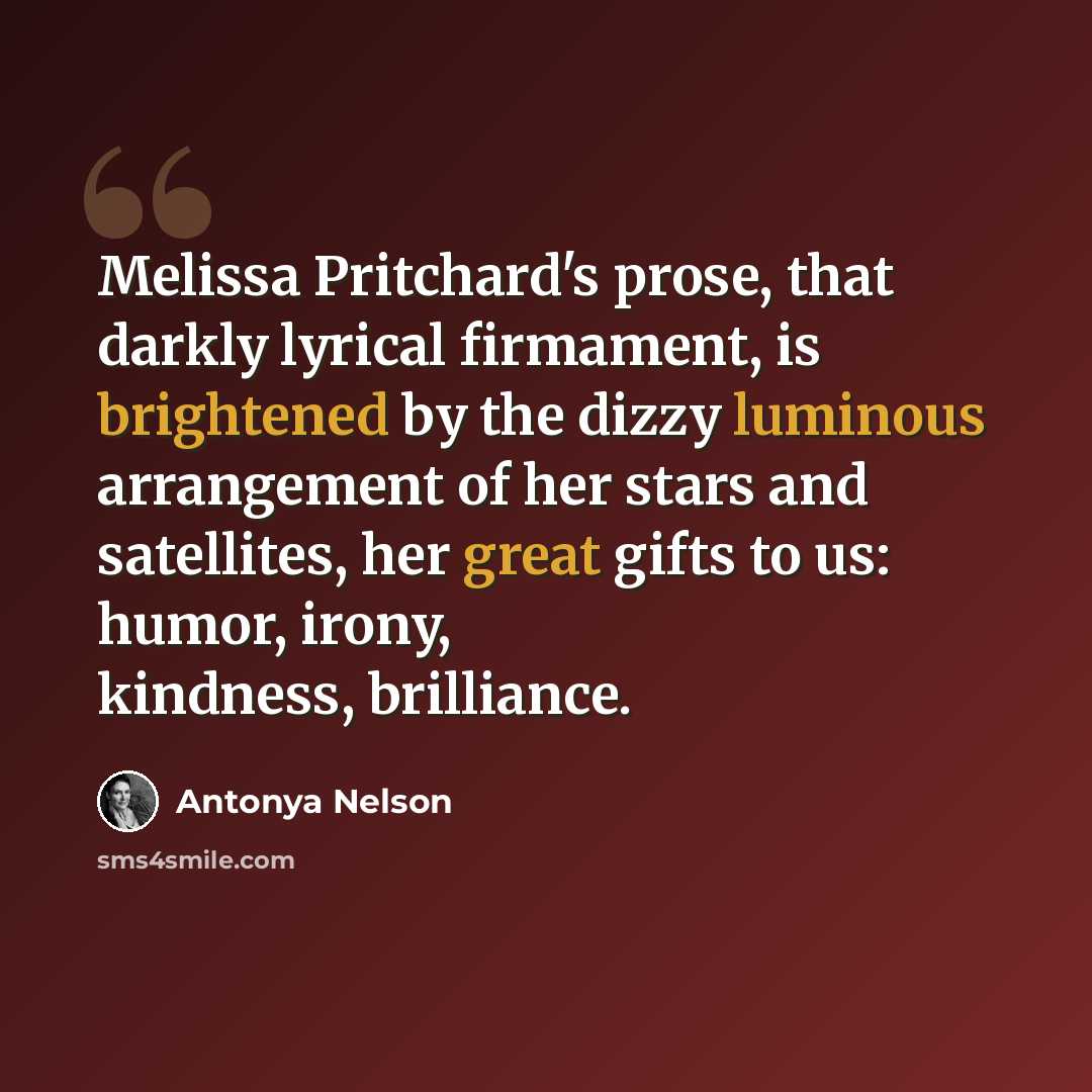 “Melissa Pritchard's prose, that darkly lyrical firmament, is brightened by the dizzy luminous arrangement of her stars and satellites, her great gifts to us: humor, irony, kindness, brilliance.” quote by Antonya Nelson