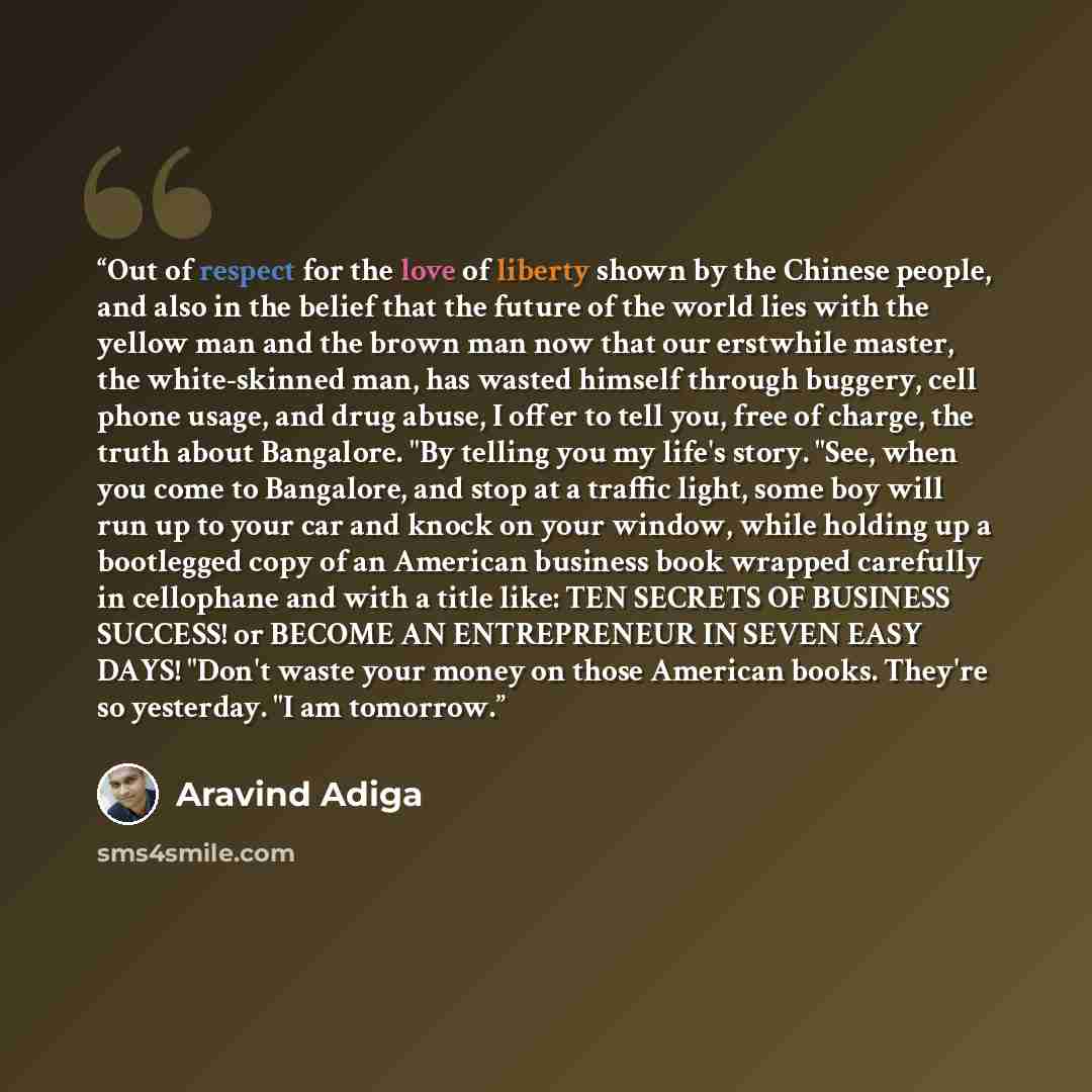 “Out of respect for the love of liberty shown by the Chinese people, and also in the belief that the future of the world lies with the yellow man and the brown man now that our erstwhile master, the white-skinned man, has wasted himself through buggery, cell phone usage, and drug abuse, I offer to…” quote by Aravind Adiga