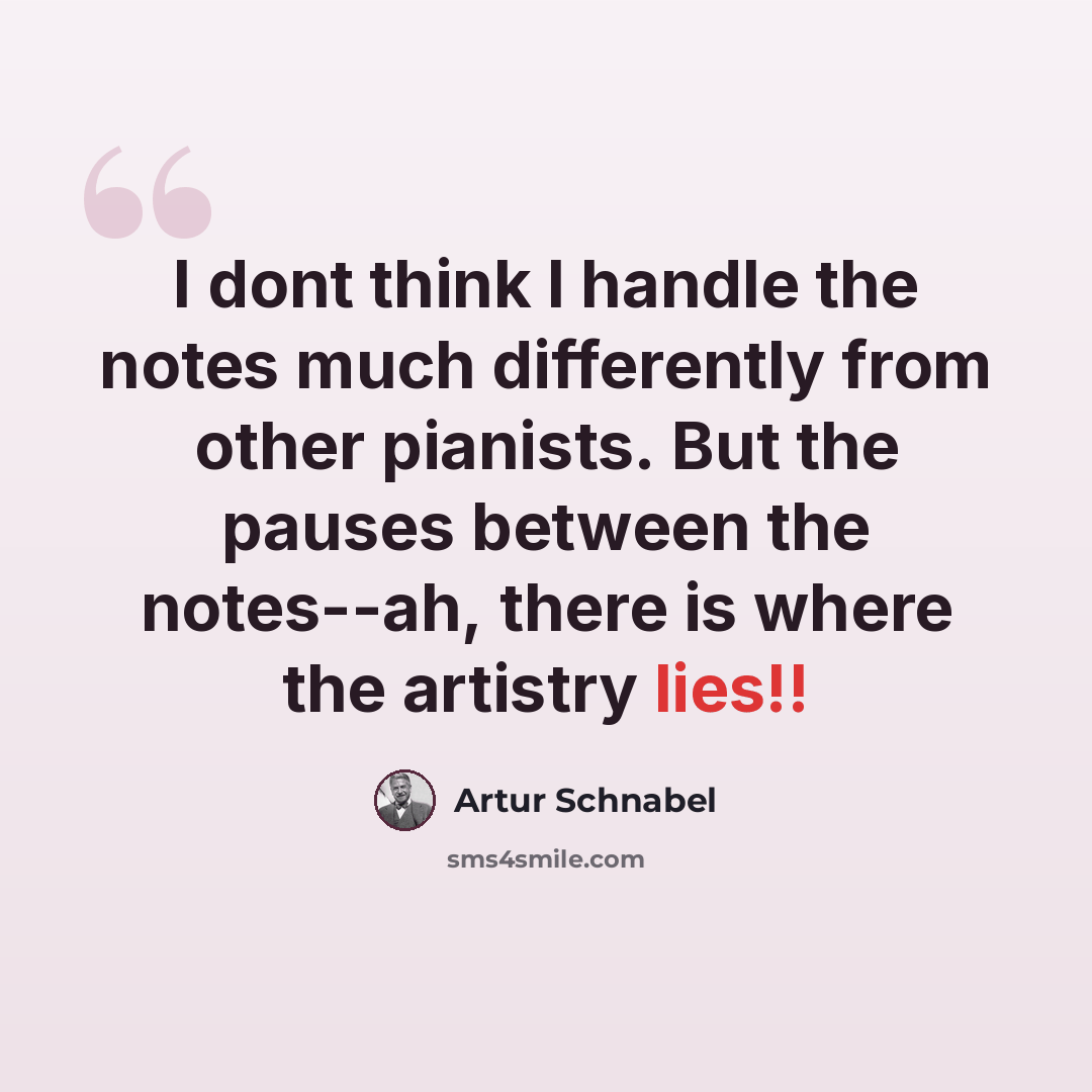 “I dont think I handle the notes much differently from other pianists. But the pauses between the notes--ah, there is where the artistry lies!!” quote by Artur Schnabel