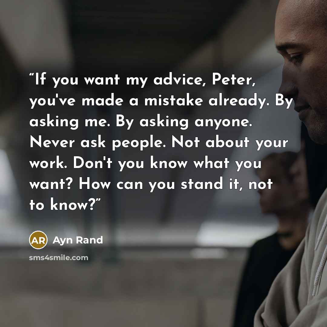 “If you want my advice, Peter, you've made a mistake already. By asking me. By asking anyone. Never ask people. Not about your work. Don't you know what you want? How can you stand it, not to know?” quote by Ayn Rand
