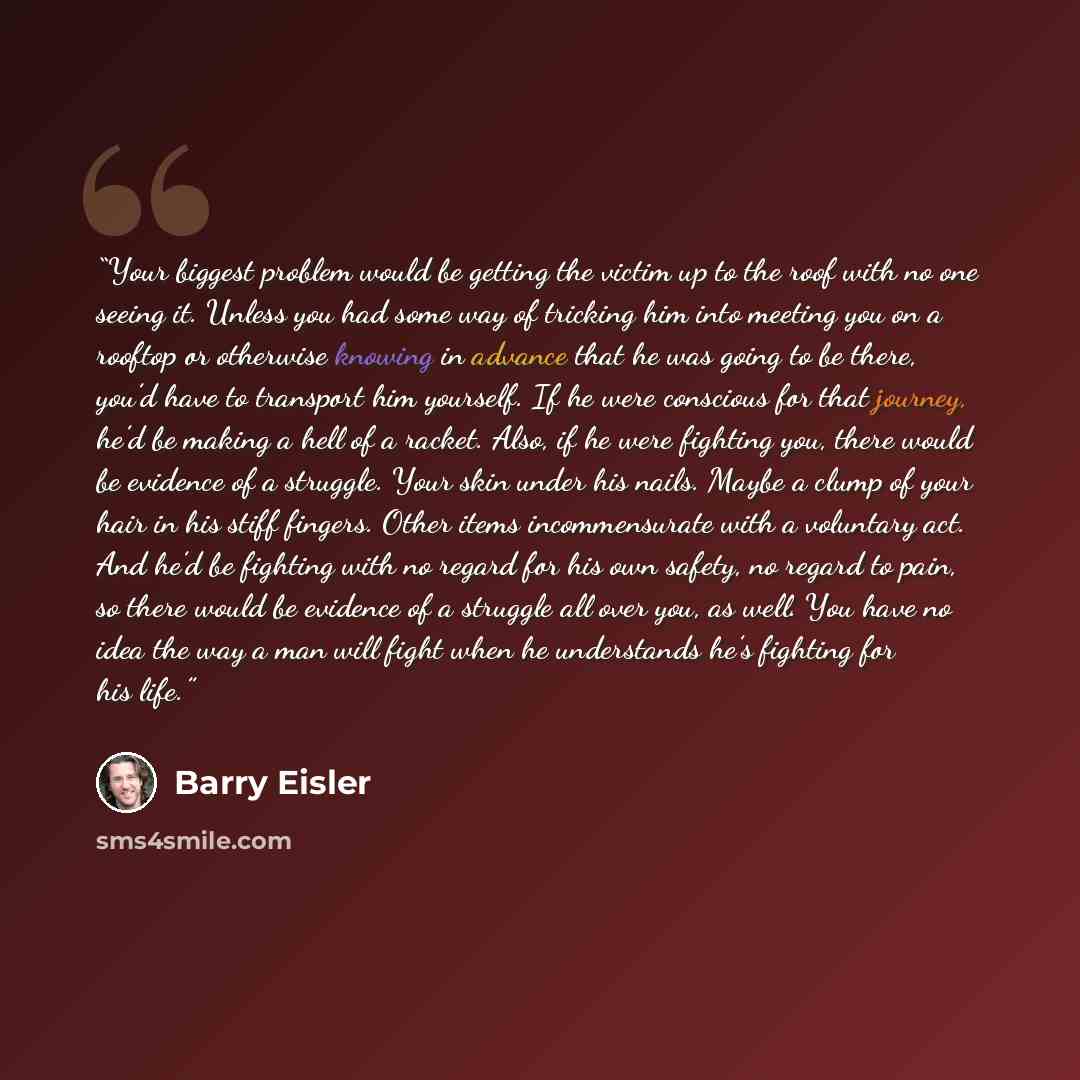 “Your biggest problem would be getting the victim up to the roof with no one seeing it. Unless you had some way of tricking him into meeting you on a rooftop or otherwise knowing in advance that he was going to be there, you’d have to transport him yourself. If he were conscious for that journey…” quote by Barry Eisler