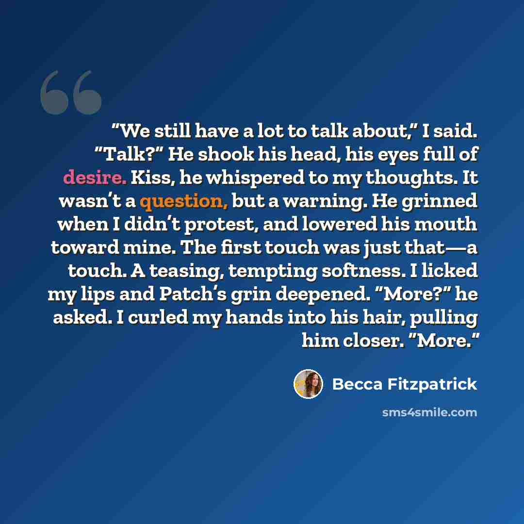 “We still have a lot to talk about,” I said. “Talk?” He shook his head, his eyes full of desire. Kiss, he whispered to my thoughts. It wasn’t a question, but a warning. He grinned when I didn’t protest, and lowered his mouth toward mine. The first touch was just that—a touch. A teasing, tempting…” quote by Becca Fitzpatrick