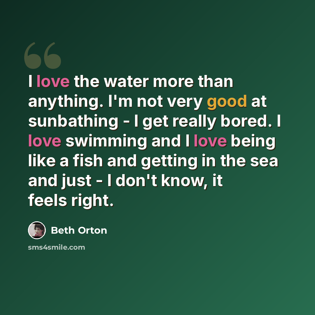 “I love the water more than anything. I'm not very good at sunbathing - I get really bored. I love swimming and I love being like a fish and getting in the sea and just - I don't know, it feels right.” quote by Beth Orton