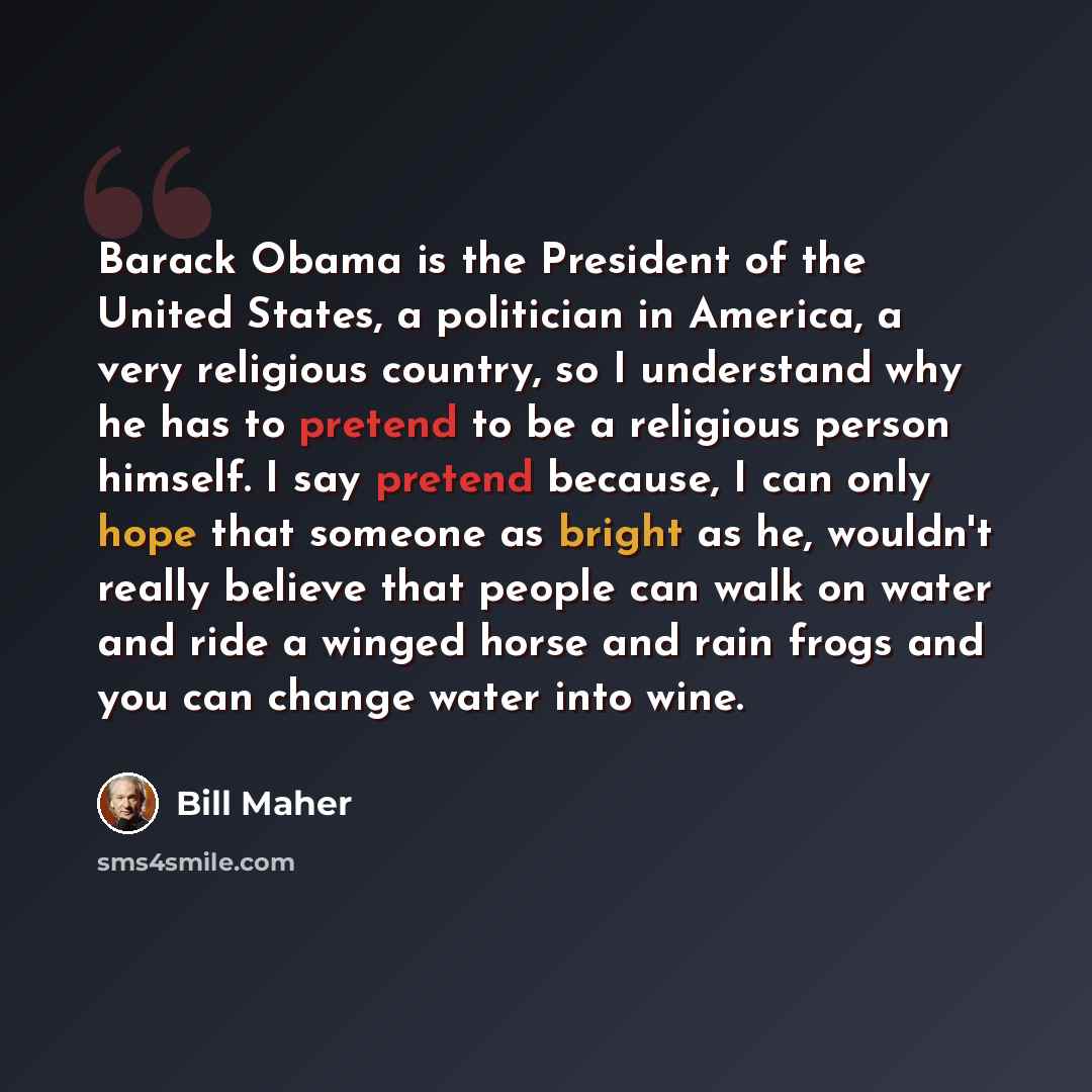 “Barack Obama is the President of the United States, a politician in America, a very religious country, so I understand why he has to pretend to be a religious person himself. I say pretend because, I can only hope that someone as bright as he, wouldn't really believe that people can walk on water…” quote by Bill Maher