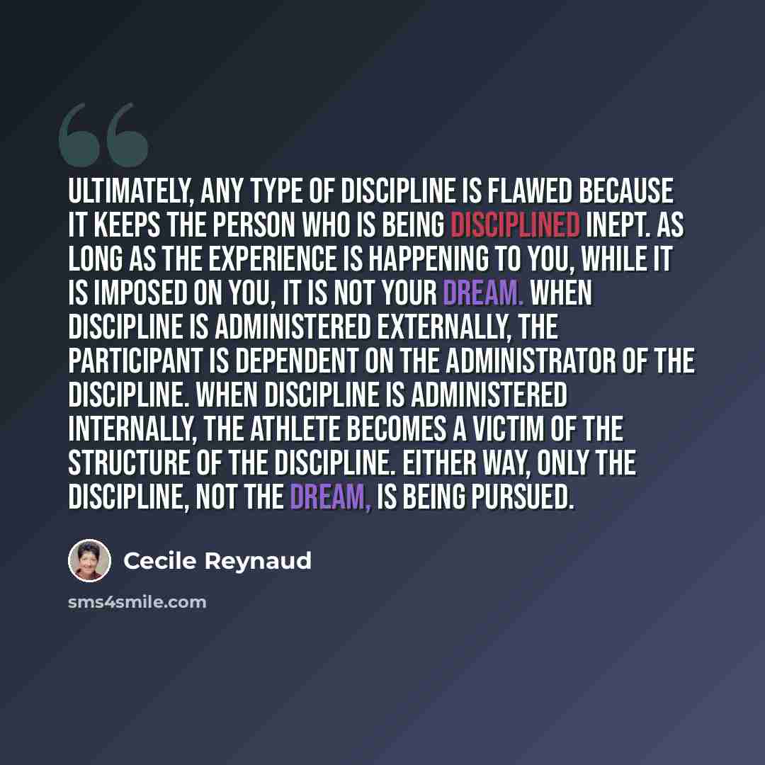 “Ultimately, any type of discipline is flawed because it keeps the person who is being disciplined inept. As long as the experience is happening to you, while it is imposed on you, it is not your dream. When discipline is administered externally, the participant is dependent on the administrator of…” quote by Cecile Reynaud