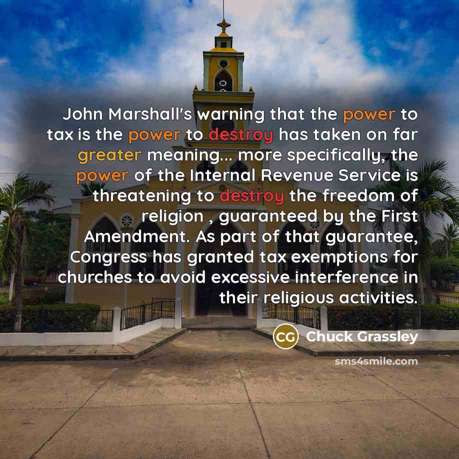 “John Marshall's warning that the power to tax is the power to destroy has taken on far greater meaning... more specifically, the power of the Internal Revenue Service is threatening to destroy the freedom of religion , guaranteed by the First Amendment. As part of that guarantee, Congress has…” quote by Chuck Grassley