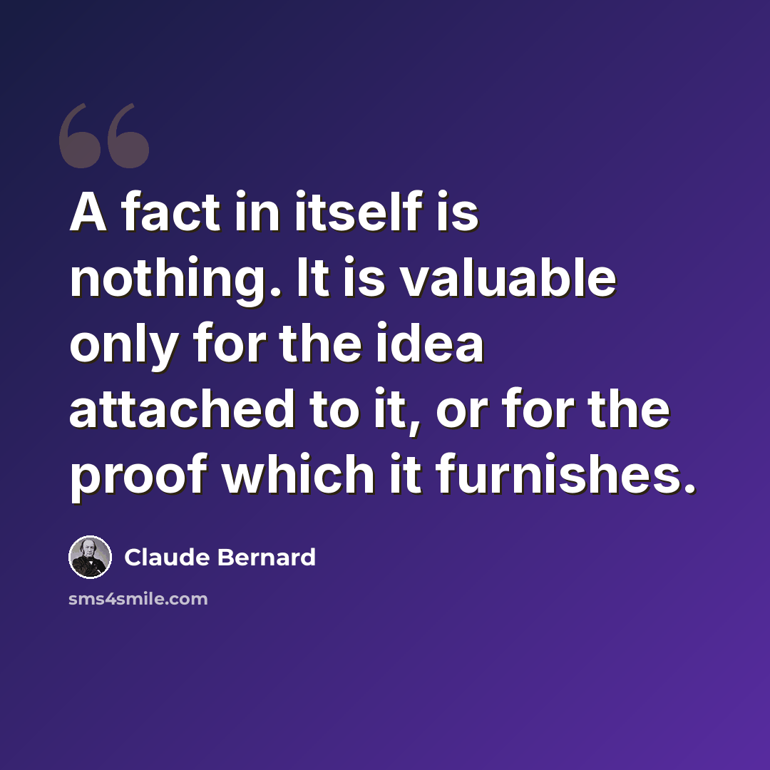 “A fact in itself is nothing. It is valuable only for the idea attached to it, or for the proof which it furnishes.” quote by Claude Bernard