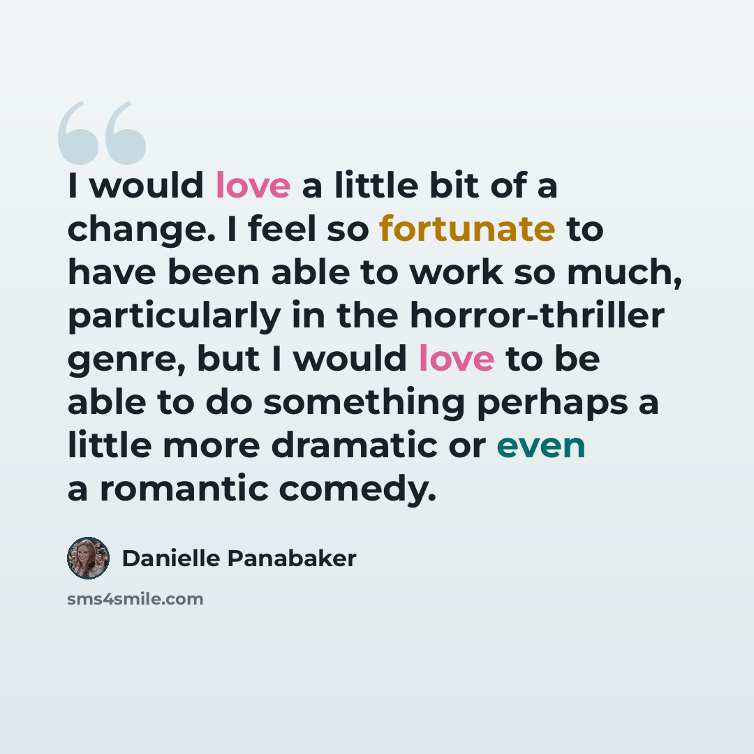 “I would love a little bit of a change. I feel so fortunate to have been able to work so much, particularly in the horror-thriller genre, but I would love to be able to do something perhaps a little more dramatic or even a romantic comedy.” quote by Danielle Panabaker