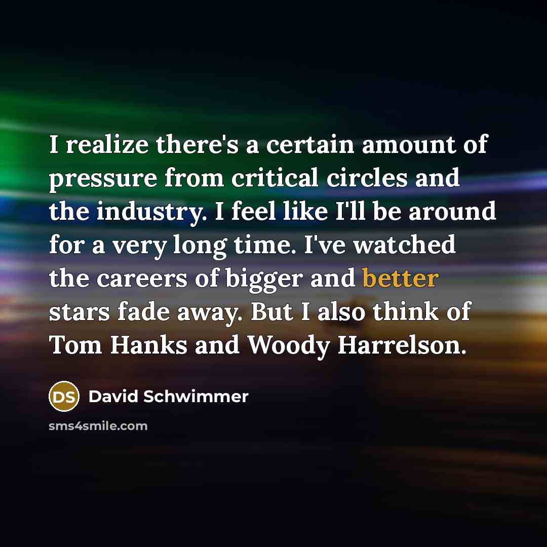 “I realize there's a certain amount of pressure from critical circles and the industry. I feel like I'll be around for a very long time. I've watched the careers of bigger and better stars fade away. But I also think of Tom Hanks and Woody Harrelson.” quote by David Schwimmer