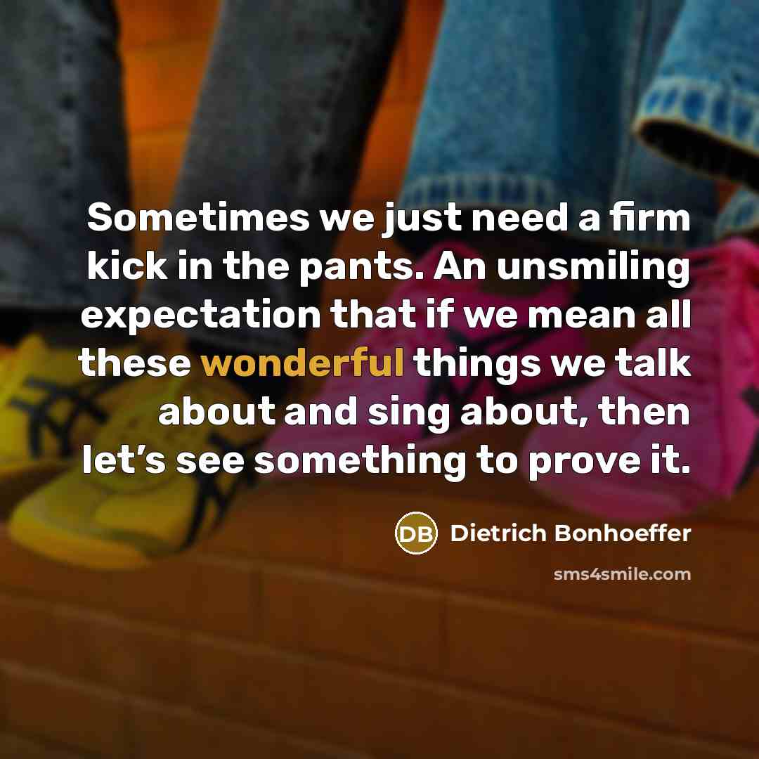 “Sometimes we just need a firm kick in the pants. An unsmiling expectation that if we mean all these wonderful things we talk about and sing about, then let’s see something to prove it.” quote by Dietrich Bonhoeffer
